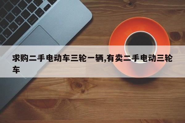 求购二手电动车三轮一辆,有卖二手电动三轮车