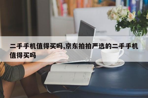 二手手机值得买吗,京东拍拍严选的二手手机值得买吗