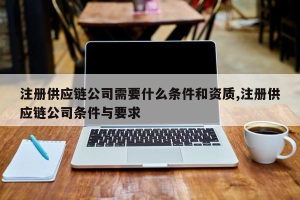 注册供应链公司需要什么条件和资质,注册供应链公司条件与要求