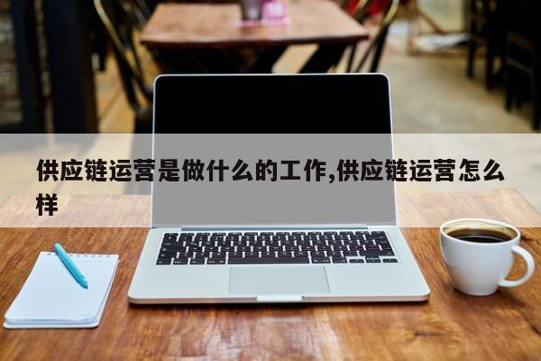 供应链运营是做什么的工作,供应链运营怎么样