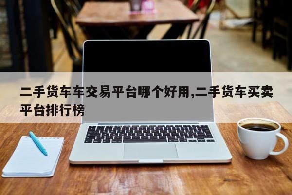 二手货车车交易平台哪个好用,二手货车买卖平台排行榜