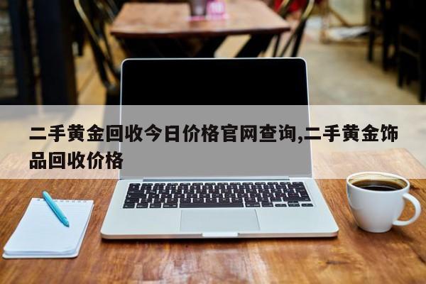 二手黄金回收今日价格官网查询,二手黄金饰品回收价格