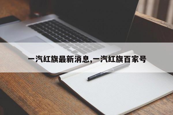 一汽红旗最新消息,一汽红旗百家号