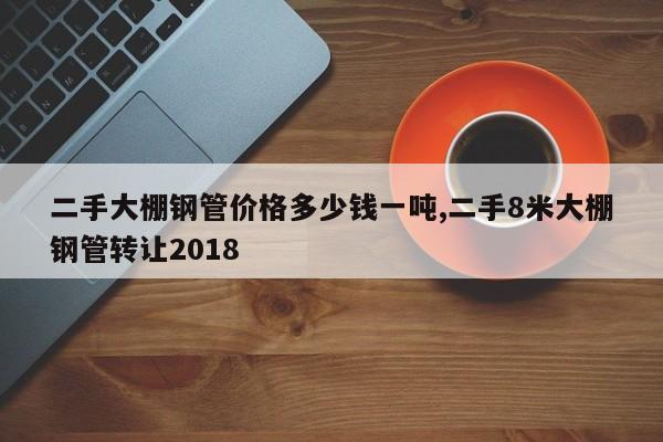 二手大棚钢管价格多少钱一吨,二手8米大棚钢管转让2018