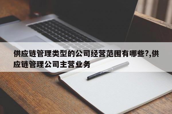 供应链管理类型的公司经营范围有哪些?,供应链管理公司主营业务