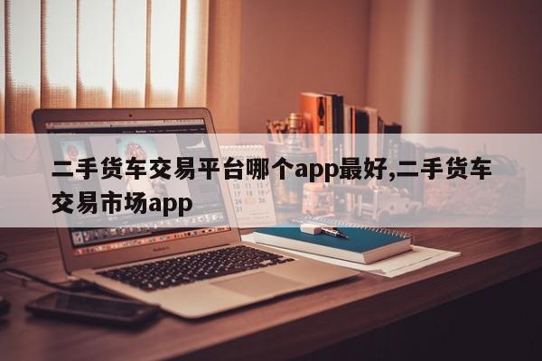 二手货车交易平台哪个app最好,二手货车交易市场app