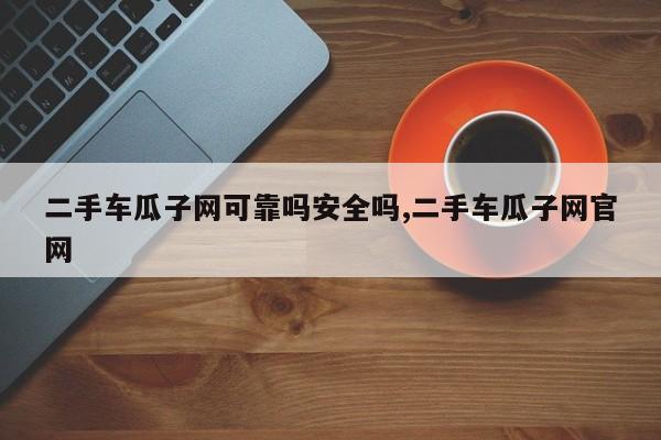 二手车瓜子网可靠吗安全吗,二手车瓜子网官网