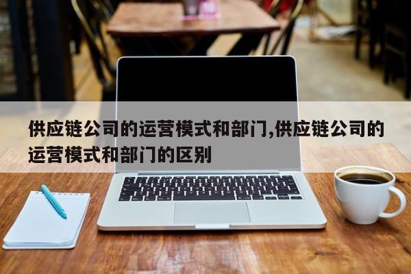 供应链公司的运营模式和部门,供应链公司的运营模式和部门的区别