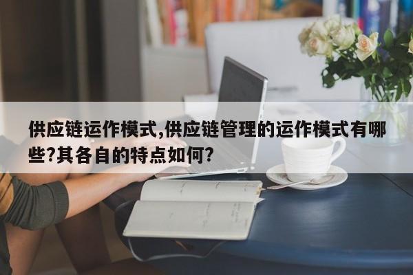 供应链运作模式,供应链管理的运作模式有哪些?其各自的特点如何?