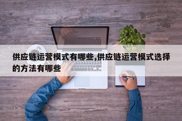 供应链运营模式有哪些,供应链运营模式选择的方法有哪些