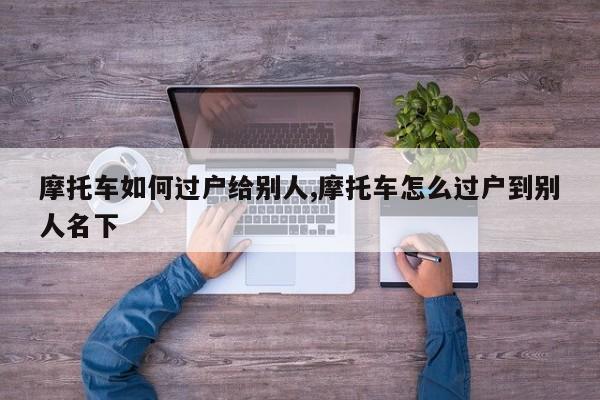 摩托车如何过户给别人,摩托车怎么过户到别人名下