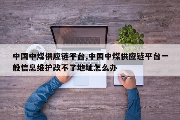 中国中煤供应链平台,中国中煤供应链平台一般信息维护改不了地址怎么办