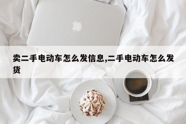 卖二手电动车怎么发信息,二手电动车怎么发货