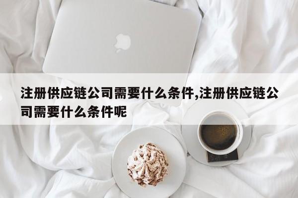 注册供应链公司需要什么条件,注册供应链公司需要什么条件呢