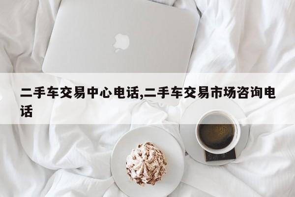 二手车交易中心电话,二手车交易市场咨询电话