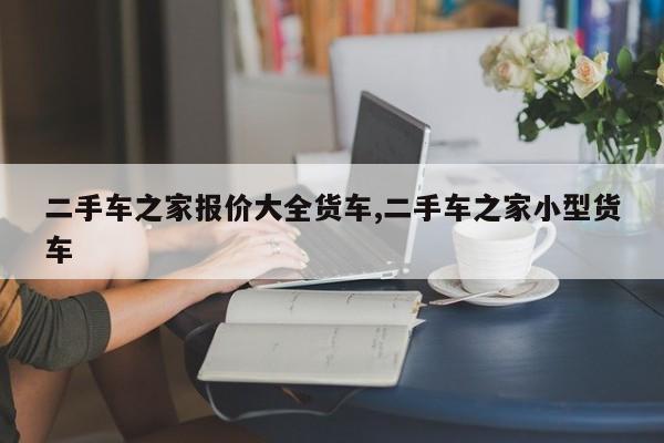二手车之家报价大全货车,二手车之家小型货车
