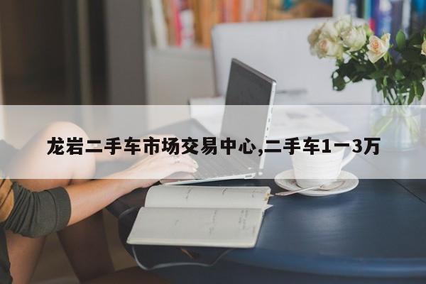 龙岩二手车市场交易中心,二手车1一3万