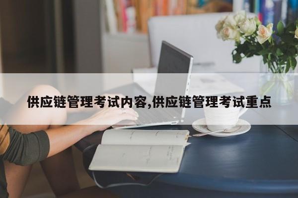供应链管理考试内容,供应链管理考试重点