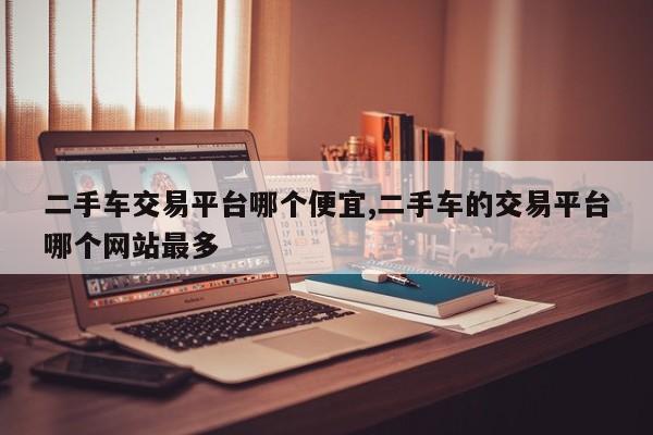二手车交易平台哪个便宜,二手车的交易平台哪个网站最多