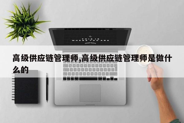 高级供应链管理师,高级供应链管理师是做什么的