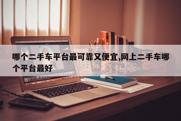 哪个二手车平台最可靠又便宜,网上二手车哪个平台最好