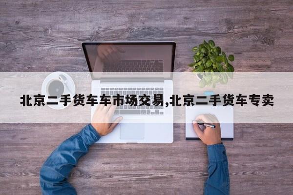 北京二手货车车市场交易,北京二手货车专卖
