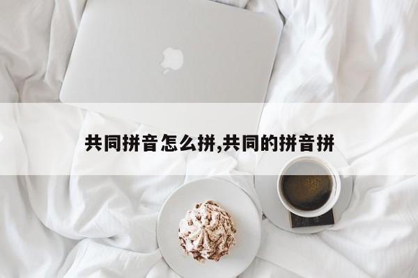 共同拼音怎么拼,共同的拼音拼