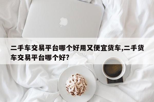 二手车交易平台哪个好用又便宜货车,二手货车交易平台哪个好?