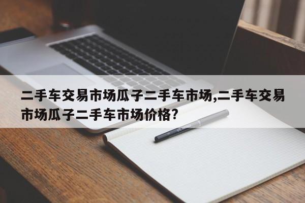 二手车交易市场瓜子二手车市场,二手车交易市场瓜子二手车市场价格?