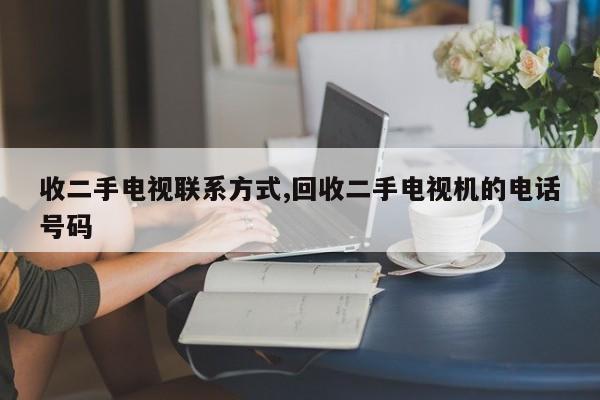 收二手电视联系方式,回收二手电视机的电话号码