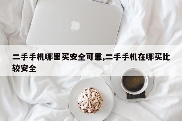 二手手机哪里买安全可靠,二手手机在哪买比较安全
