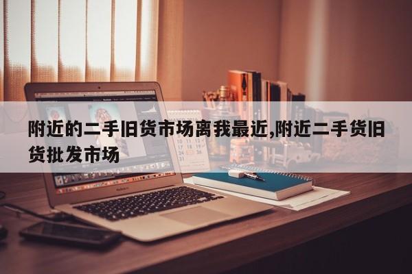 附近的二手旧货市场离我最近,附近二手货旧货批发市场