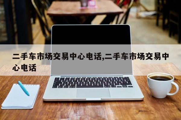 二手车市场交易中心电话,二手车市场交易中心电话