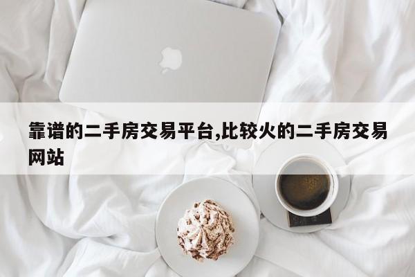 靠谱的二手房交易平台,比较火的二手房交易网站