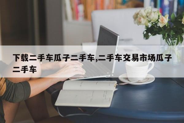 下载二手车瓜子二手车,二手车交易市场瓜子二手车