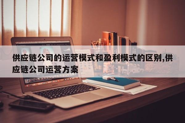 供应链公司的运营模式和盈利模式的区别,供应链公司运营方案