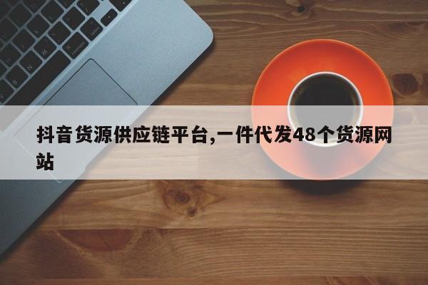 抖音货源供应链平台,一件代发48个货源网站