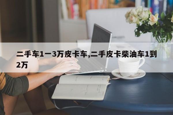 二手车1一3万皮卡车,二手皮卡柴油车1到2万