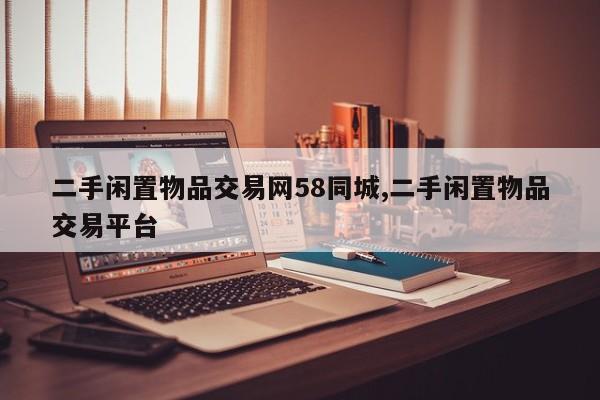 二手闲置物品交易网58同城,二手闲置物品交易平台