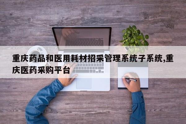 重庆药品和医用耗材招采管理系统子系统,重庆医药采购平台