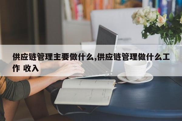 供应链管理主要做什么,供应链管理做什么工作 收入