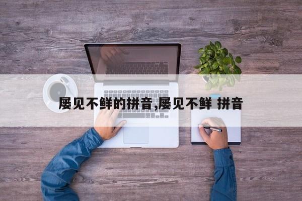 屡见不鲜的拼音,屡见不鲜 拼音