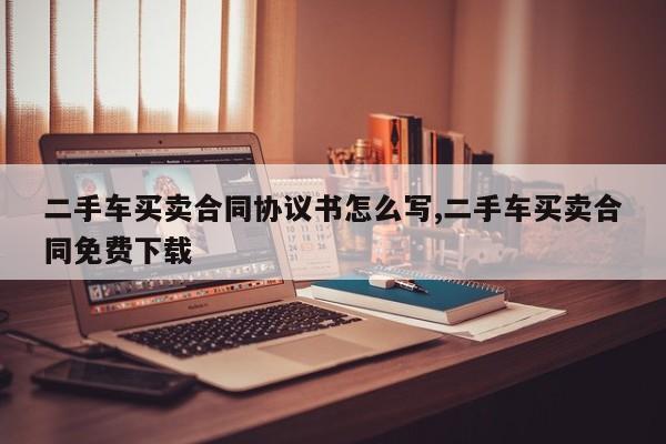 二手车买卖合同协议书怎么写,二手车买卖合同免费下载