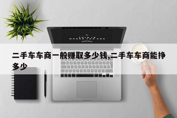 二手车车商一般赚取多少钱,二手车车商能挣多少